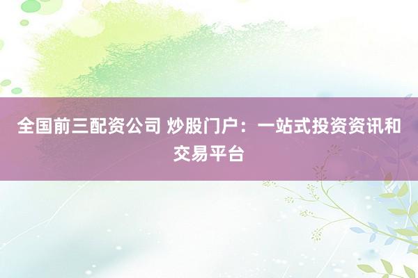 全国前三配资公司 炒股门户：一站式投资资讯和交易平台