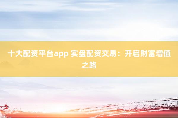 十大配资平台app 实盘配资交易：开启财富增值之路