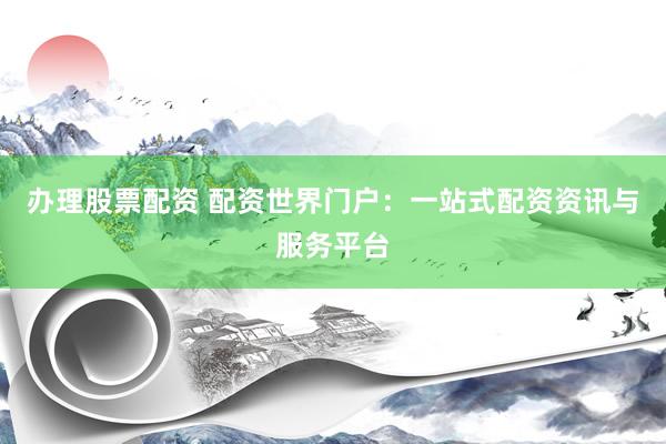 办理股票配资 配资世界门户：一站式配资资讯与服务平台