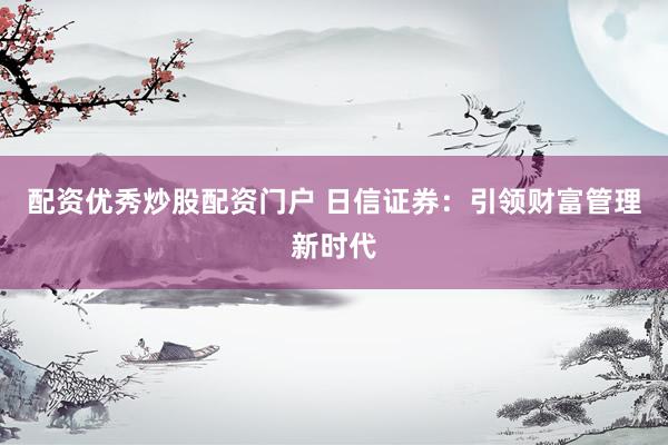 配资优秀炒股配资门户 日信证券：引领财富管理新时代