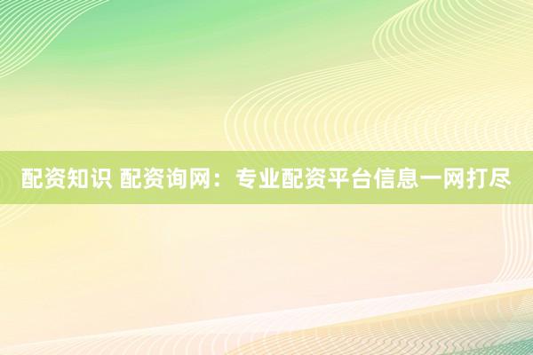 配资知识 配资询网：专业配资平台信息一网打尽