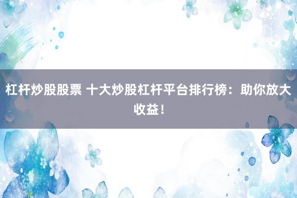 杠杆炒股股票 十大炒股杠杆平台排行榜：助你放大收益！