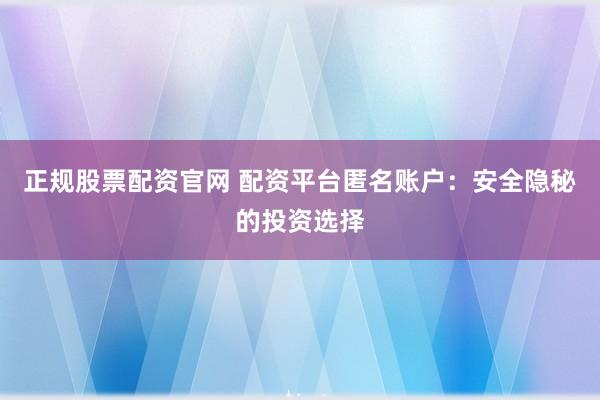 正规股票配资官网 配资平台匿名账户：安全隐秘的投资选择
