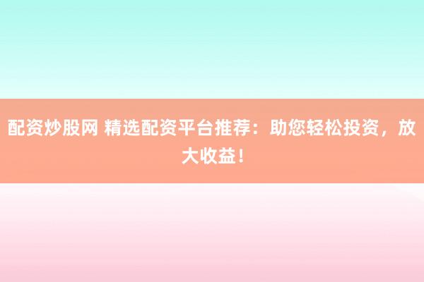 配资炒股网 精选配资平台推荐：助您轻松投资，放大收益！