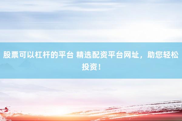 股票可以杠杆的平台 精选配资平台网址，助您轻松投资！