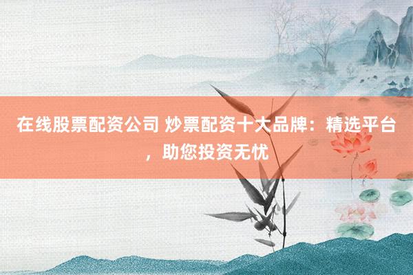 在线股票配资公司 炒票配资十大品牌：精选平台，助您投资无忧