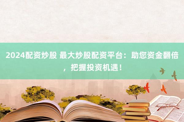 2024配资炒股 最大炒股配资平台：助您资金翻倍，把握投资机遇！
