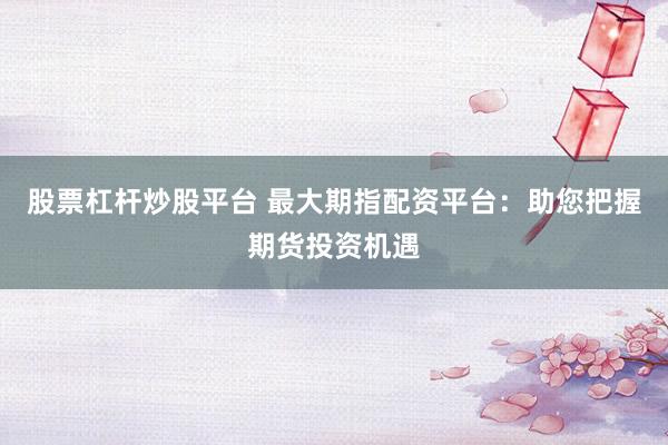 股票杠杆炒股平台 最大期指配资平台：助您把握期货投资机遇