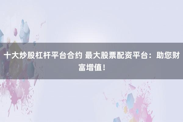 十大炒股杠杆平台合约 最大股票配资平台：助您财富增值！