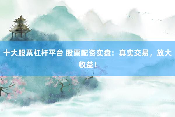 十大股票杠杆平台 股票配资实盘：真实交易，放大收益！