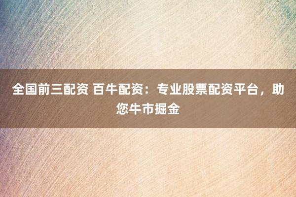 全国前三配资 百牛配资：专业股票配资平台，助您牛市掘金
