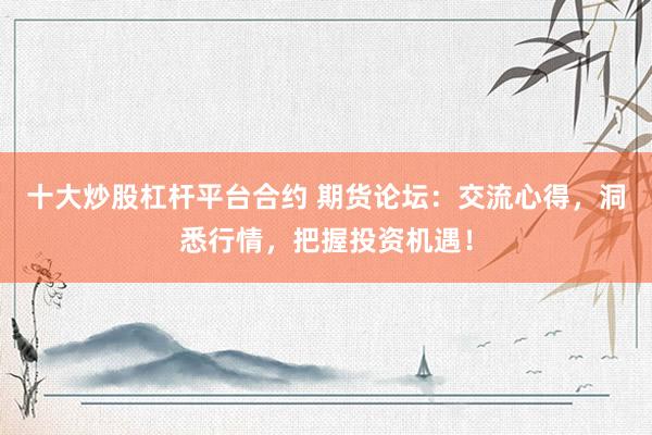 十大炒股杠杆平台合约 期货论坛：交流心得，洞悉行情，把握投资机遇！