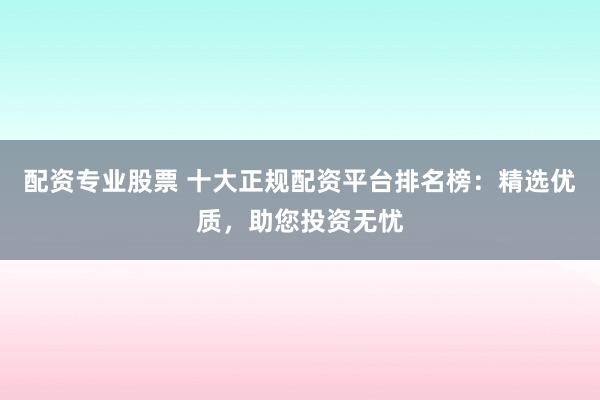 配资专业股票 十大正规配资平台排名榜：精选优质，助您投资无忧