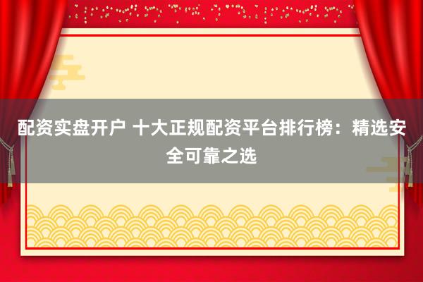 配资实盘开户 十大正规配资平台排行榜：精选安全可靠之选