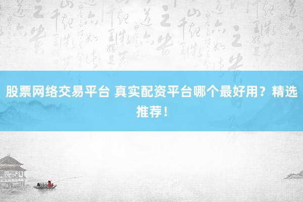股票网络交易平台 真实配资平台哪个最好用？精选推荐！
