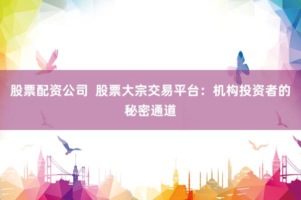 股票配资公司  股票大宗交易平台：机构投资者的秘密通道
