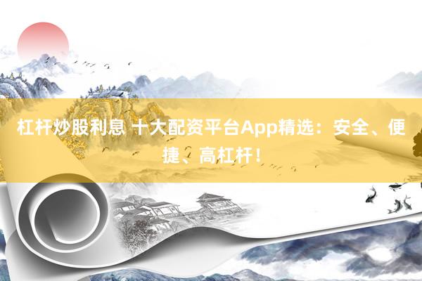 杠杆炒股利息 十大配资平台App精选：安全、便捷、高杠杆！