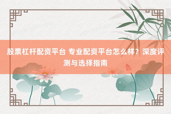 股票杠杆配资平台 专业配资平台怎么样？深度评测与选择指南