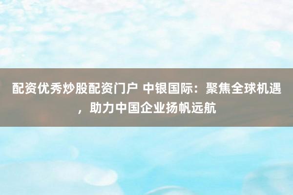 配资优秀炒股配资门户 中银国际：聚焦全球机遇，助力中国企业扬帆远航