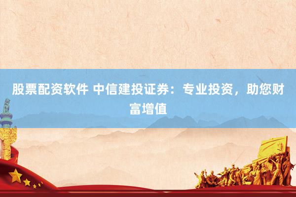 股票配资软件 中信建投证券：专业投资，助您财富增值