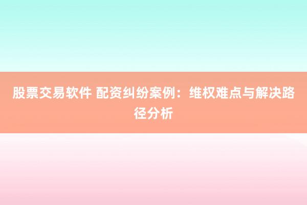 股票交易软件 配资纠纷案例：维权难点与解决路径分析