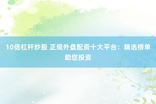 10倍杠杆炒股 正规外盘配资十大平台：精选榜单助您投资