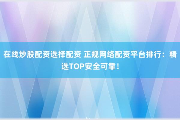 在线炒股配资选择配资 正规网络配资平台排行：精选TOP安全可靠！