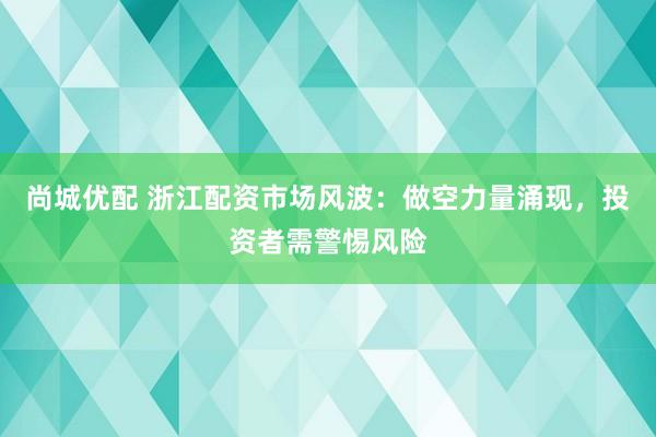 尚城优配 浙江配资市场风波：做空力量涌现，投资者需警惕风险