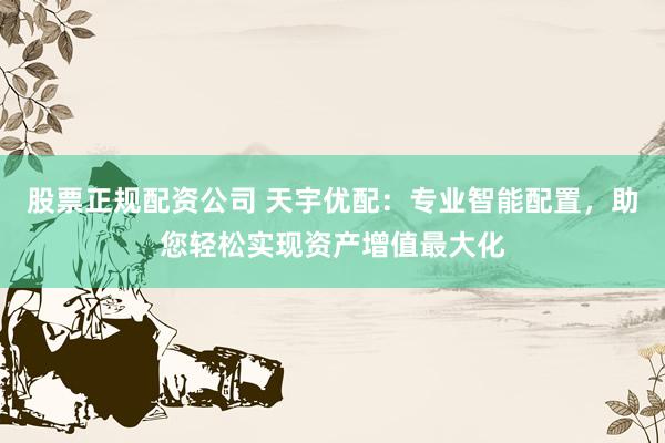 股票正规配资公司 天宇优配：专业智能配置，助您轻松实现资产增值最大化