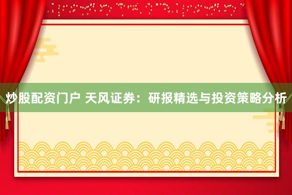 炒股配资门户 天风证券：研报精选与投资策略分析