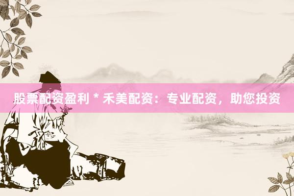 股票配资盈利 * 禾美配资：专业配资，助您投资