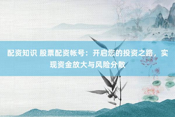 配资知识 股票配资帐号：开启您的投资之路，实现资金放大与风险分散
