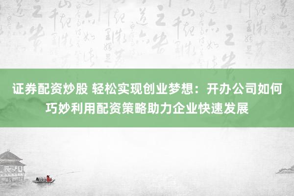 证券配资炒股 轻松实现创业梦想：开办公司如何巧妙利用配资策略助力企业快速发展