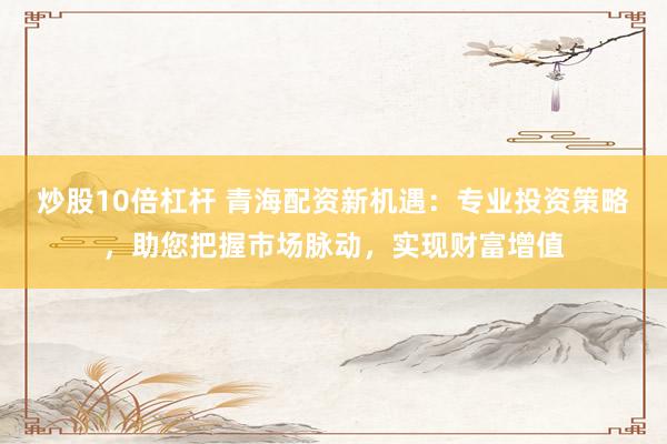 炒股10倍杠杆 青海配资新机遇：专业投资策略，助您把握市场脉动，实现财富增值