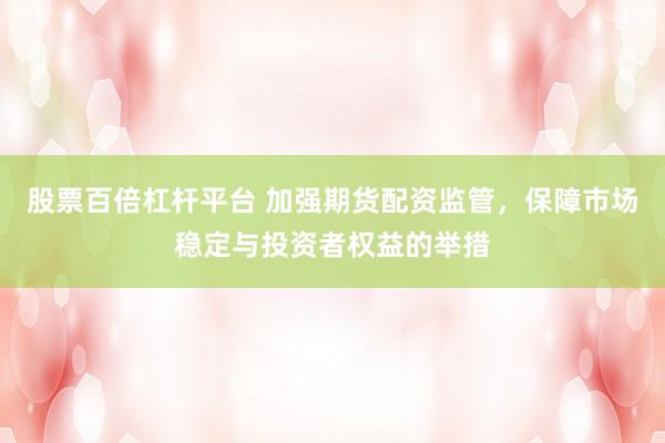股票百倍杠杆平台 加强期货配资监管，保障市场稳定与投资者权益的举措