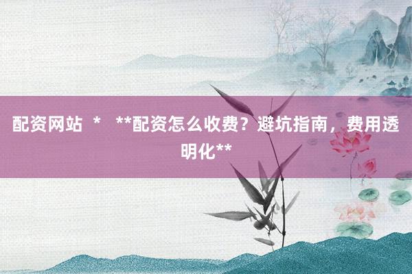 配资网站  *   **配资怎么收费？避坑指南，费用透明化**