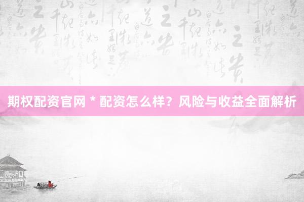 期权配资官网 * 配资怎么样？风险与收益全面解析