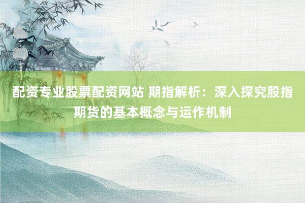 配资专业股票配资网站 期指解析：深入探究股指期货的基本概念与运作机制