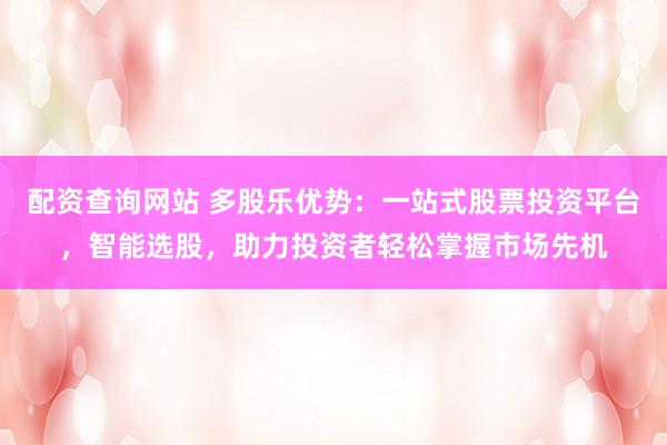 配资查询网站 多股乐优势：一站式股票投资平台，智能选股，助力投资者轻松掌握市场先机