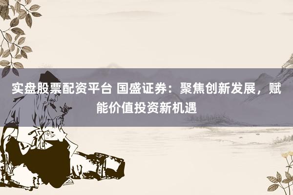 实盘股票配资平台 国盛证券：聚焦创新发展，赋能价值投资新机遇