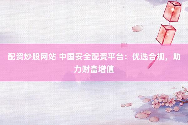 配资炒股网站 中国安全配资平台：优选合规，助力财富增值