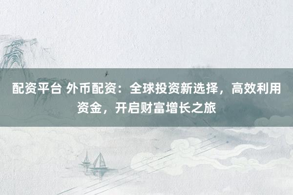 配资平台 外币配资：全球投资新选择，高效利用资金，开启财富增长之旅