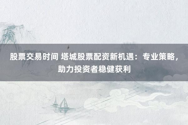 股票交易时间 塔城股票配资新机遇：专业策略，助力投资者稳健获利