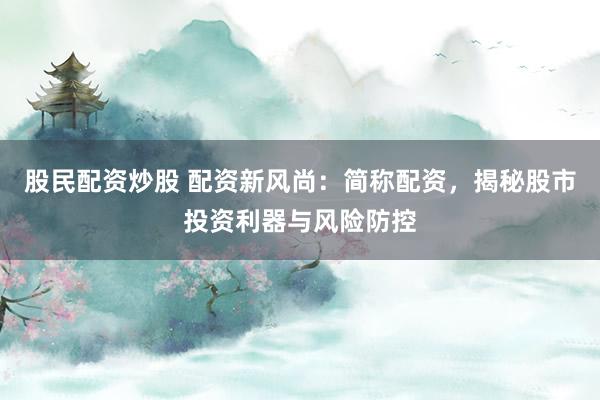 股民配资炒股 配资新风尚：简称配资，揭秘股市投资利器与风险防控
