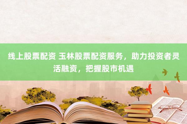 线上股票配资 玉林股票配资服务，助力投资者灵活融资，把握股市机遇