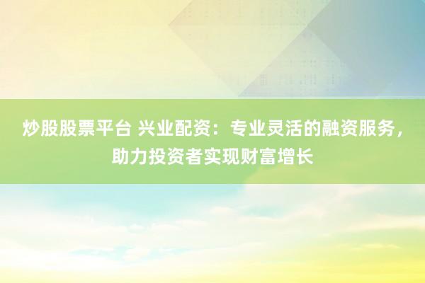 炒股股票平台 兴业配资：专业灵活的融资服务，助力投资者实现财富增长