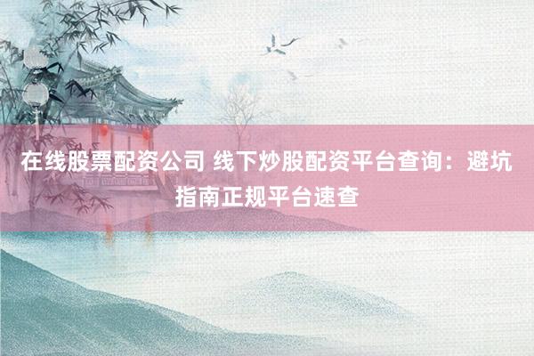 在线股票配资公司 线下炒股配资平台查询：避坑指南正规平台速查