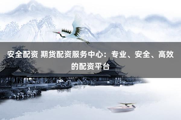 安全配资 期货配资服务中心：专业、安全、高效的配资平台