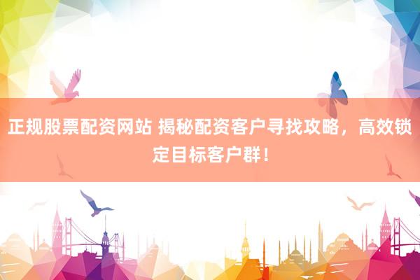 正规股票配资网站 揭秘配资客户寻找攻略，高效锁定目标客户群！