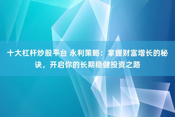 十大杠杆炒股平台 永利策略：掌握财富增长的秘诀，开启你的长期稳健投资之路